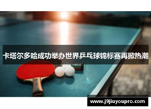 卡塔尔多哈成功举办世界乒乓球锦标赛再掀热潮