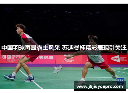 中国羽球再显霸主风采 苏迪曼杯精彩表现引关注