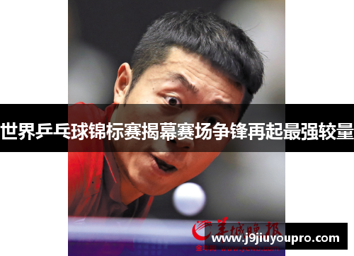 世界乒乓球锦标赛揭幕赛场争锋再起最强较量