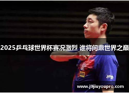 2025乒乓球世界杯赛况激烈 谁将问鼎世界之巅
