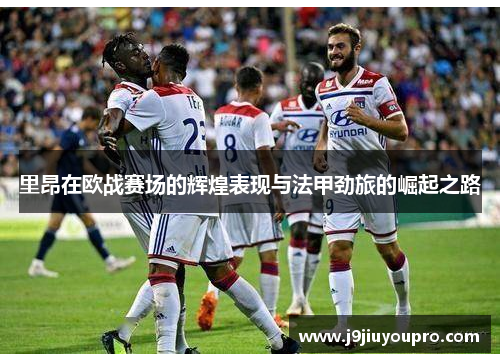 里昂在欧战赛场的辉煌表现与法甲劲旅的崛起之路