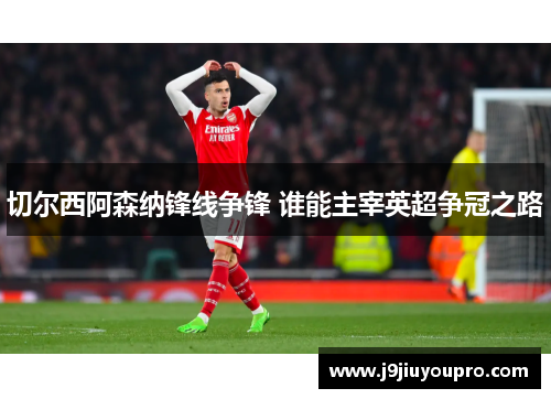 切尔西阿森纳锋线争锋 谁能主宰英超争冠之路