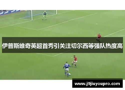 伊普斯维奇英超首秀引关注切尔西等强队热度高